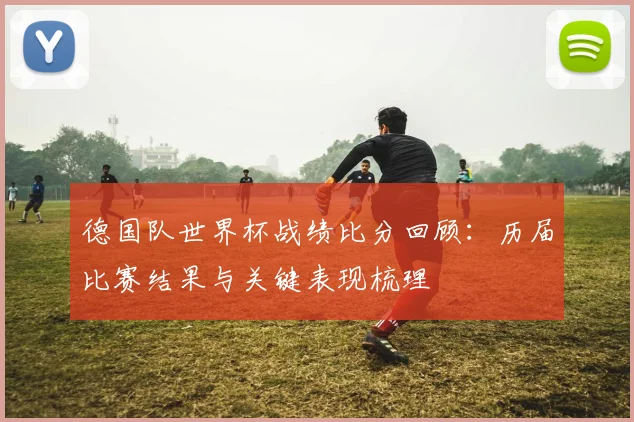 德国队世界杯战绩比分回顾:历届比赛结果与关键表现梳理
