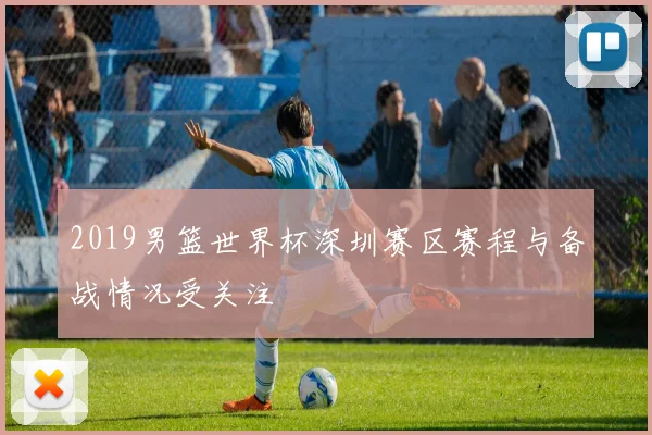2019男篮世界杯深圳赛区赛程与备战情况受关注
